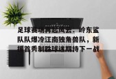 开云-足球赛场再起风云：岭东鲨队队爆冷江南独角兽队，新援首秀制胜球迷期待下一战